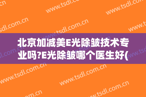 北京加减美E光除皱技术专业吗?E光除皱哪个医生好(e光美容和光子嫩肤的区别)