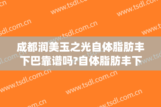 成都润美玉之光自体脂肪丰下巴靠谱吗?自体脂肪丰下巴专家有谁(成都面部脂肪填充最好的医生)