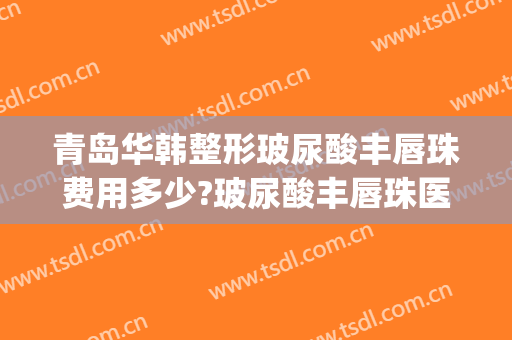 青岛华韩整形玻尿酸丰唇珠费用多少?玻尿酸丰唇珠医生有谁(玻尿酸丰唇整形医院)