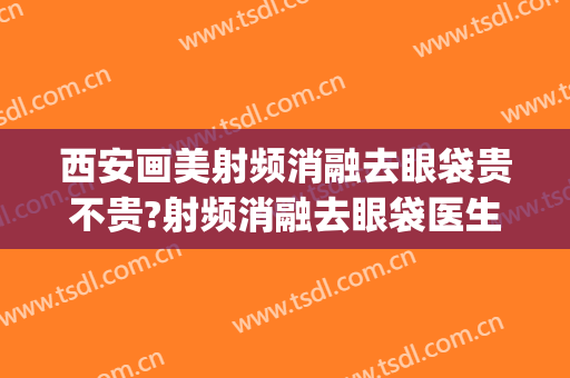 西安画美射频消融去眼袋贵不贵?射频消融去眼袋医生推荐(射频消融术祛眼袋)