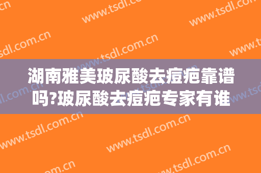 湖南雅美玻尿酸去痘疤靠谱吗?玻尿酸去痘疤专家有谁(长沙湘雅医院祛疤效果怎么样)