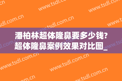 潘柏林超体隆鼻要多少钱?超体隆鼻案例效果对比图_北京大学第三医院