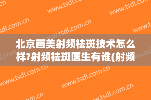 北京画美射频祛斑技术怎么样?射频祛斑医生有谁(射频祛斑好还是激光)