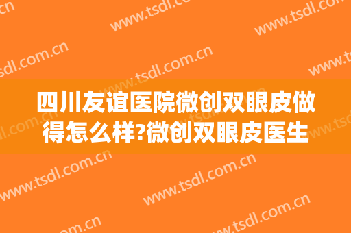 四川友谊医院微创双眼皮做得怎么样?微创双眼皮医生介绍(成都西区医院做双眼皮怎么样)