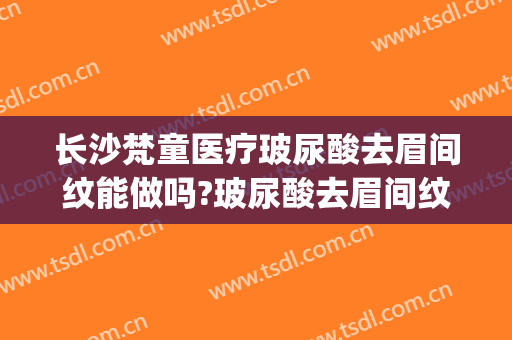 长沙梵童医疗玻尿酸去眉间纹能做吗?玻尿酸去眉间纹专家有谁(长沙梵童整形医院电话)