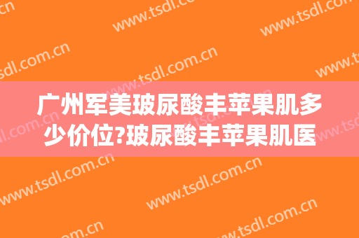 广州军美玻尿酸丰苹果肌多少价位?玻尿酸丰苹果肌医生哪个好(玻尿酸丰苹果肌怎么样)