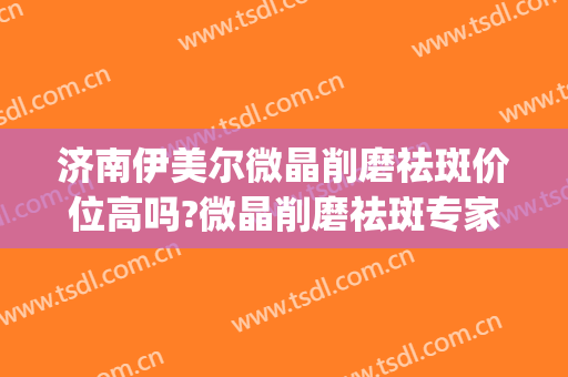 济南伊美尔微晶削磨祛斑价位高吗?微晶削磨祛斑专家名单(济南伊美尔整形官网)