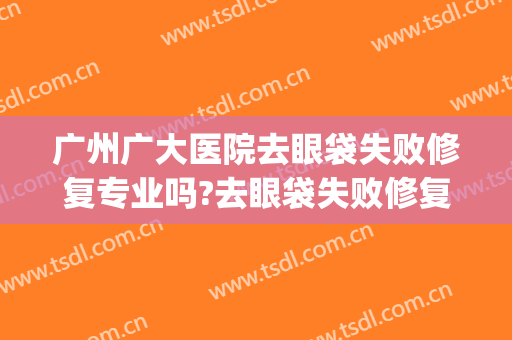 广州广大医院去眼袋失败修复专业吗?去眼袋失败修复医生名单(广州市第一人民医院去眼袋)