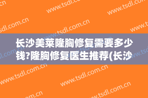 长沙美莱隆胸修复需要多少钱?隆胸修复医生推荐(长沙隆胸整形多少钱)