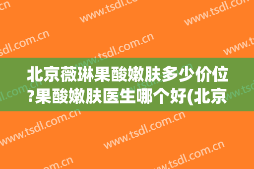 北京薇琳果酸嫩肤多少价位?果酸嫩肤医生哪个好(北京薇琳美容整形医院)