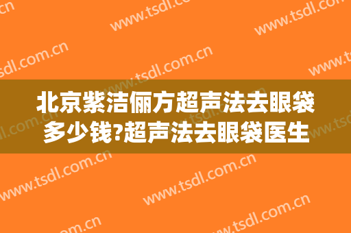北京紫洁俪方超声法去眼袋多少钱?超声法去眼袋医生哪个好(超声除眼袋费用)