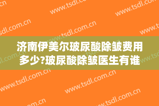 济南伊美尔玻尿酸除皱费用多少?玻尿酸除皱医生有谁(面部玻尿酸除皱医院)