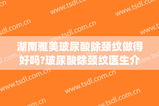 湖南雅美玻尿酸除颈纹做得好吗?玻尿酸除颈纹医生介绍(玻尿酸去颈纹大概费用)