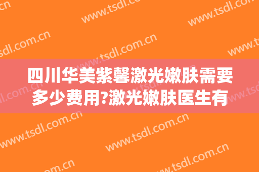 四川华美紫馨激光嫩肤需要多少费用?激光嫩肤医生有谁(四川华美紫欣馨美容医院电话)