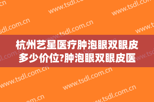 杭州艺星医疗肿泡眼双眼皮多少价位?肿泡眼双眼皮医生名单(杭州整形价格艺星医院)