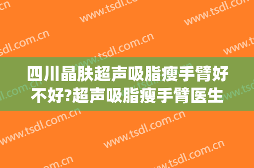 四川晶肤超声吸脂瘦手臂好不好?超声吸脂瘦手臂医生有谁(成都手臂吸脂)