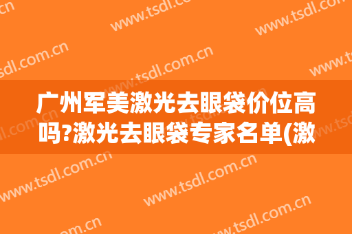 广州军美激光去眼袋价位高吗?激光去眼袋专家名单(激光去眼袋效果好吗多少钱)