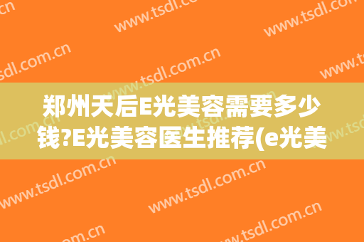 郑州天后E光美容需要多少钱?E光美容医生推荐(e光美容多久做一次)