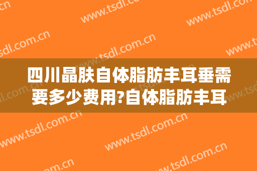 四川晶肤自体脂肪丰耳垂需要多少费用?自体脂肪丰耳垂医生有谁(耳朵脂肪填充多少钱)