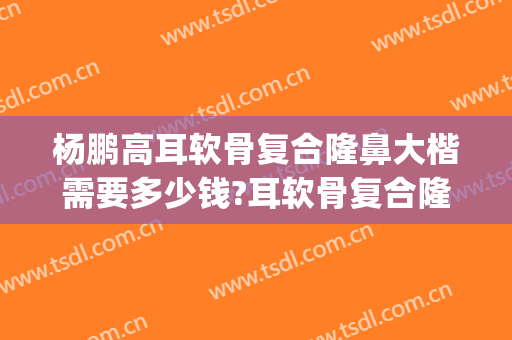 杨鹏高耳软骨复合隆鼻大楷需要多少钱?耳软骨复合隆鼻案例效果对比图_上海交通大学医学院附属第九人民医院北部院区