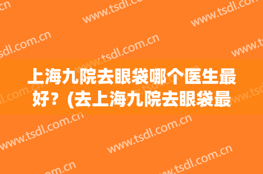 上海九院去眼袋哪个医生最好？(去上海九院去眼袋最好的专家)