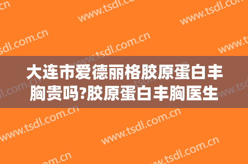 大连市爱德丽格胶原蛋白丰胸贵吗?胶原蛋白丰胸医生哪个好(大连爱德丽格整形医院怎么样)
