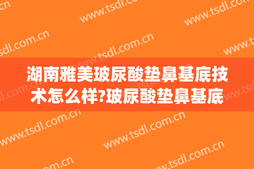 湖南雅美玻尿酸垫鼻基底技术怎么样?玻尿酸垫鼻基底医生有谁(玻尿酸可以垫高鼻基底吗)