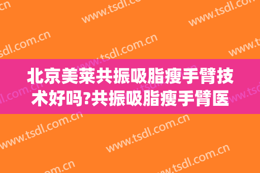 北京美莱共振吸脂瘦手臂技术好吗?共振吸脂瘦手臂医生有谁(手臂吸脂怎么样)