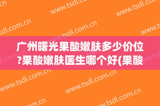 广州曙光果酸嫩肤多少价位?果酸嫩肤医生哪个好(果酸光子嫩肤)