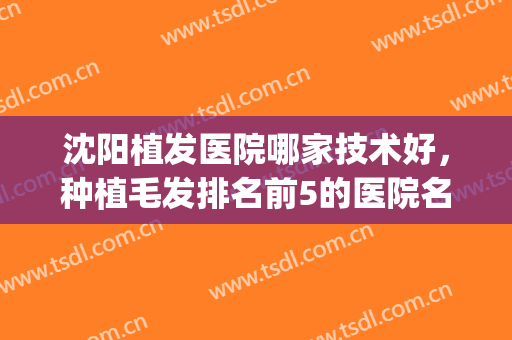 沈阳植发医院哪家技术好，种植毛发排名前5的医院名单公布(沈阳哪里植发效果好)