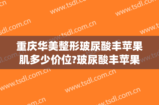 重庆华美整形玻尿酸丰苹果肌多少价位?玻尿酸丰苹果肌医生哪个好(长沙丰苹果肌价格一)