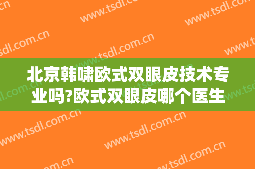 北京韩啸欧式双眼皮技术专业吗?欧式双眼皮哪个医生好(韩式双眼皮好么)