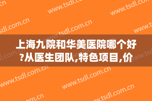 上海九院和华美医院哪个好?从医生团队,特色项目,价格收费综合看(上海九院和新华医院哪个好)