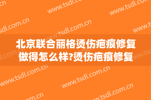 北京联合丽格烫伤疤痕修复做得怎么样?烫伤疤痕修复医生介绍(烫伤疤痕修复医院)