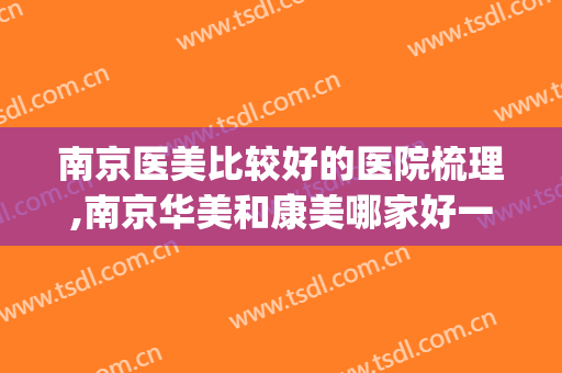 南京医美比较好的医院梳理,南京华美和康美哪家好一点(南京和美医疗美容好吗)