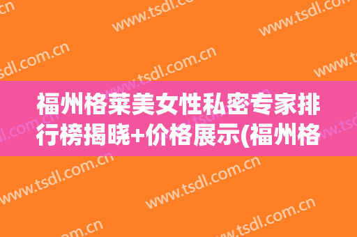 福州格莱美女性私密专家排行榜揭晓+价格展示(福州格莱美容医院)