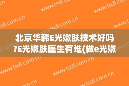 北京华韩E光嫩肤技术好吗?E光嫩肤医生有谁(做e光嫩肤好吗)