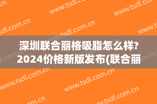 深圳联合丽格吸脂怎么样?2024价格新版发布(联合丽格 抽脂价格)