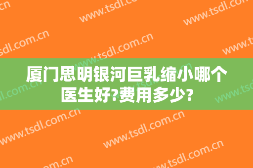 厦门思明银河巨乳缩小哪个医生好?费用多少?