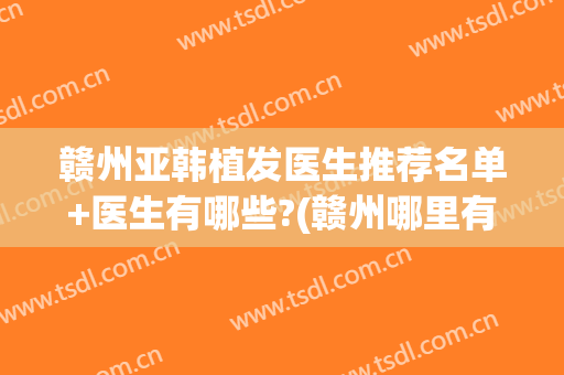 赣州亚韩植发医生推荐名单+医生有哪些?(赣州哪里有正规的植发医院)