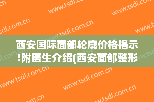 西安国际面部轮廓价格揭示!附医生介绍(西安面部整形医院)