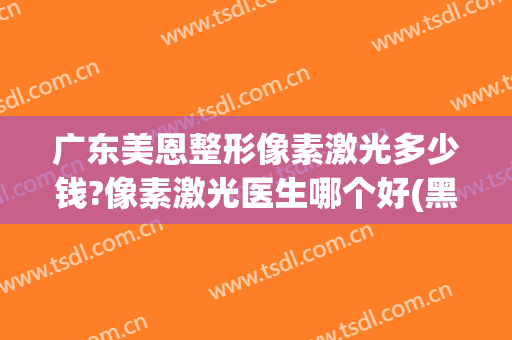 广东美恩整形像素激光多少钱?像素激光医生哪个好(黑色素瘤激光多少钱)