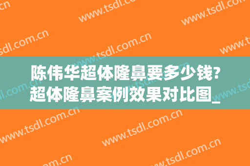 陈伟华超体隆鼻要多少钱?超体隆鼻案例效果对比图_哈尔滨医科大学附属第四医院