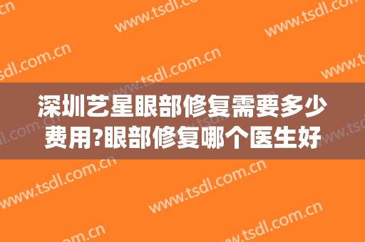 深圳艺星眼部修复需要多少费用?眼部修复哪个医生好(深圳艺星医疗美容医院)
