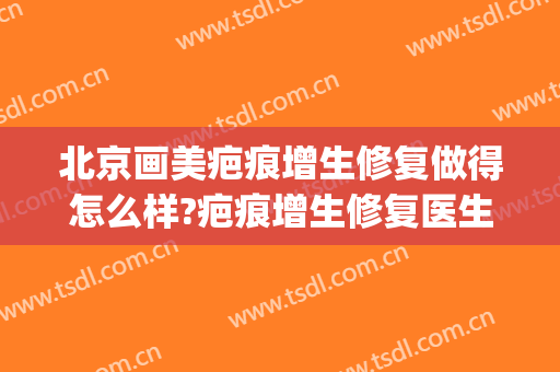 北京画美疤痕增生修复做得怎么样?疤痕增生修复医生哪个好(北京协和医院治疗疤痕增生)