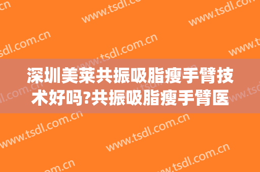 深圳美莱共振吸脂瘦手臂技术好吗?共振吸脂瘦手臂医生有谁(手臂吸脂效果如何)