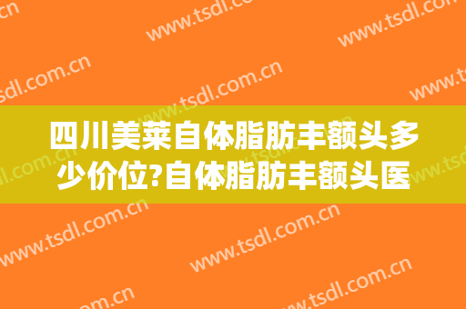 四川美莱自体脂肪丰额头多少价位?自体脂肪丰额头医生哪个好(丰额头自体脂肪价钱)
