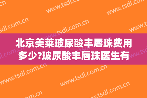 北京美莱玻尿酸丰唇珠费用多少?玻尿酸丰唇珠医生有谁(丰唇打玻尿酸多少钱)
