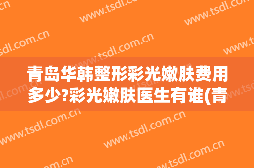 青岛华韩整形彩光嫩肤费用多少?彩光嫩肤医生有谁(青岛华颜美整形医院)