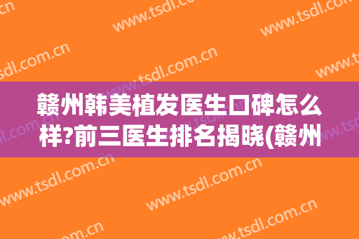 赣州韩美植发医生口碑怎么样?前三医生排名揭晓(赣州植发医院哪家最好)